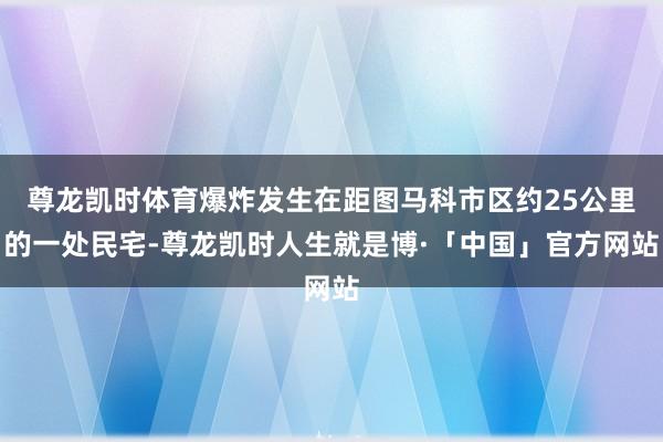 尊龙凯时体育爆炸发生在距图马科市区约25公里的一处民宅-尊龙凯时人生就是博·「中国」官方网站