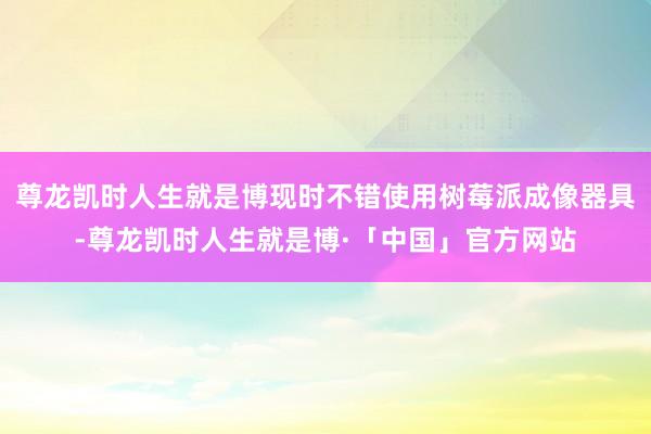 尊龙凯时人生就是博现时不错使用树莓派成像器具-尊龙凯时人生就是博·「中国」官方网站