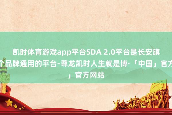 凯时体育游戏app平台SDA 2.0平台是长安旗下多个品牌通用的平台-尊龙凯时人生就是博·「中国」官方网站