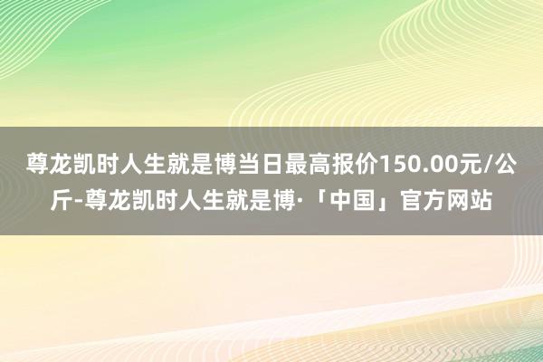 尊龙凯时人生就是博当日最高报价150.00元/公斤-尊龙凯时人生就是博·「中国」官方网站