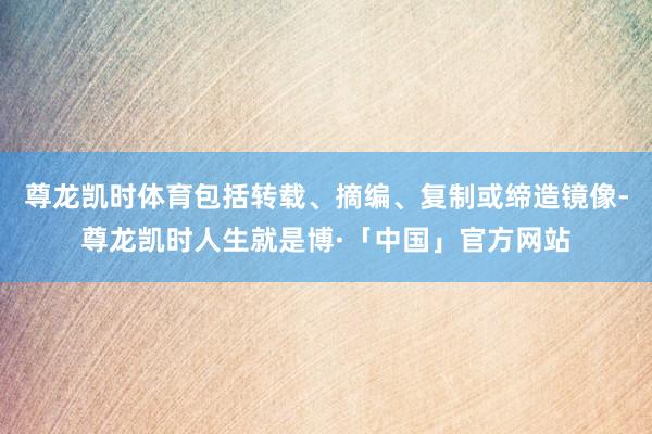 尊龙凯时体育包括转载、摘编、复制或缔造镜像-尊龙凯时人生就是博·「中国」官方网站