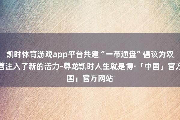凯时体育游戏app平台共建“一带通盘”倡议为双边合营注入了新的活力-尊龙凯时人生就是博·「中国」官方网站