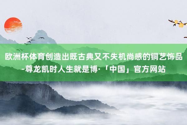 欧洲杯体育创造出既古典又不失机尚感的铜艺饰品-尊龙凯时人生就是博·「中国」官方网站