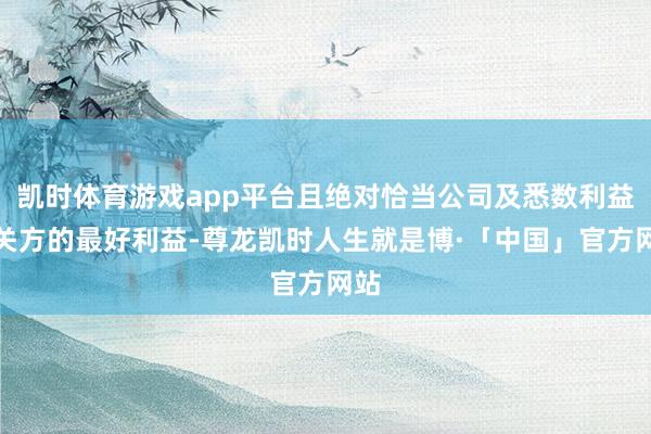 凯时体育游戏app平台且绝对恰当公司及悉数利益相关方的最好利益-尊龙凯时人生就是博·「中国」官方网站