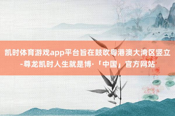 凯时体育游戏app平台旨在鼓吹粤港澳大湾区竖立-尊龙凯时人生就是博·「中国」官方网站