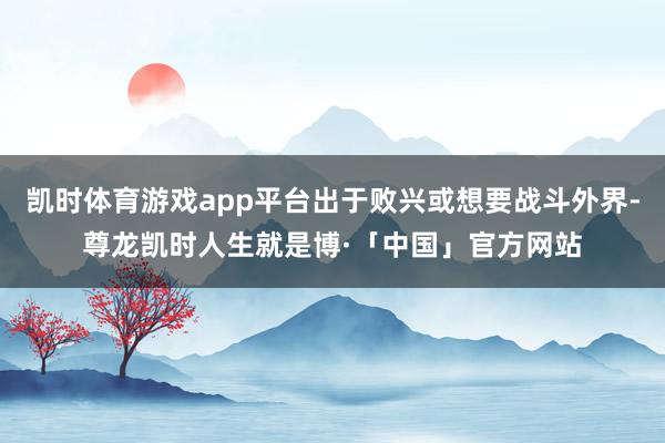 凯时体育游戏app平台出于败兴或想要战斗外界-尊龙凯时人生就是博·「中国」官方网站