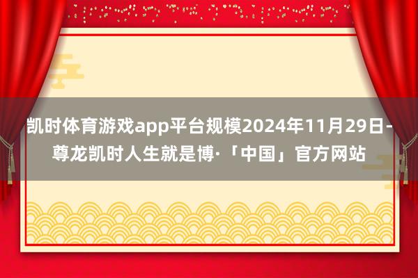 凯时体育游戏app平台规模2024年11月29日-尊龙凯时人生就是博·「中国」官方网站