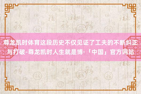 尊龙凯时体育这段历史不仅见证了工夫的不断纠正与打破-尊龙凯时人生就是博·「中国」官方网站