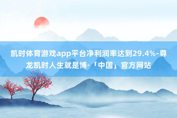 凯时体育游戏app平台净利润率达到29.4%-尊龙凯时人生就是博·「中国」官方网站