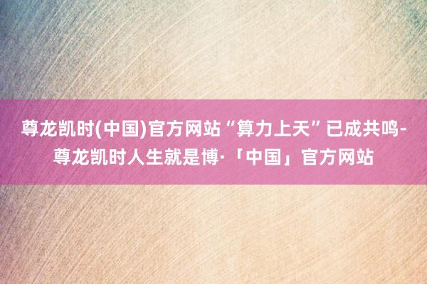 尊龙凯时(中国)官方网站“算力上天”已成共鸣-尊龙凯时人生就是博·「中国」官方网站