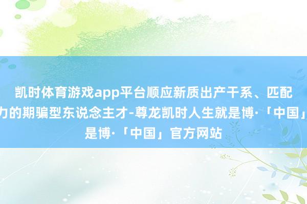凯时体育游戏app平台顺应新质出产干系、匹配新质出产力的期骗型东说念主才-尊龙凯时人生就是博·「中国」官方网站