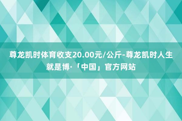 尊龙凯时体育收支20.00元/公斤-尊龙凯时人生就是博·「中国」官方网站