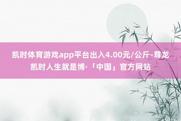 凯时体育游戏app平台出入4.00元/公斤-尊龙凯时人生就是博·「中国」官方网站