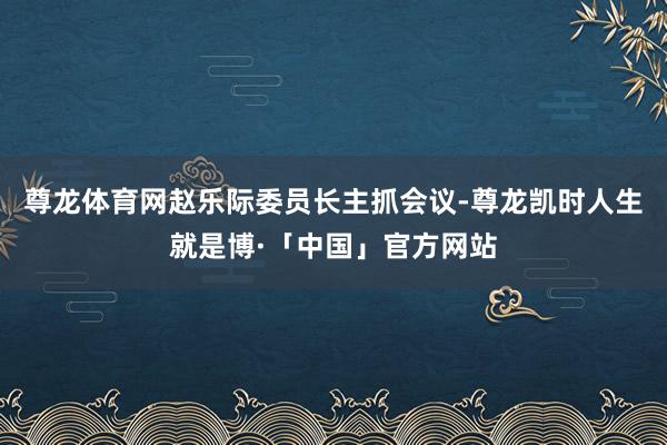 尊龙体育网赵乐际委员长主抓会议-尊龙凯时人生就是博·「中国」官方网站