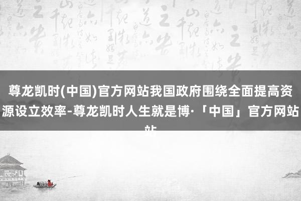 尊龙凯时(中国)官方网站我国政府围绕全面提高资源设立效率-尊龙凯时人生就是博·「中国」官方网站