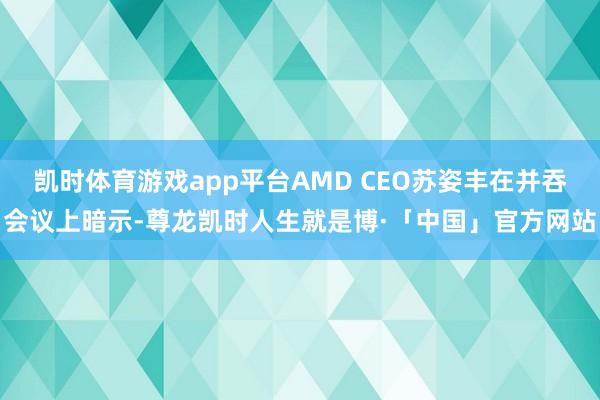 凯时体育游戏app平台AMD CEO苏姿丰在并吞会议上暗示-尊龙凯时人生就是博·「中国」官方网站