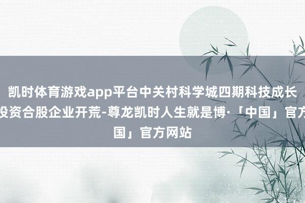 凯时体育游戏app平台中关村科学城四期科技成长股权投资合股企业开荒-尊龙凯时人生就是博·「中国」官方网站
