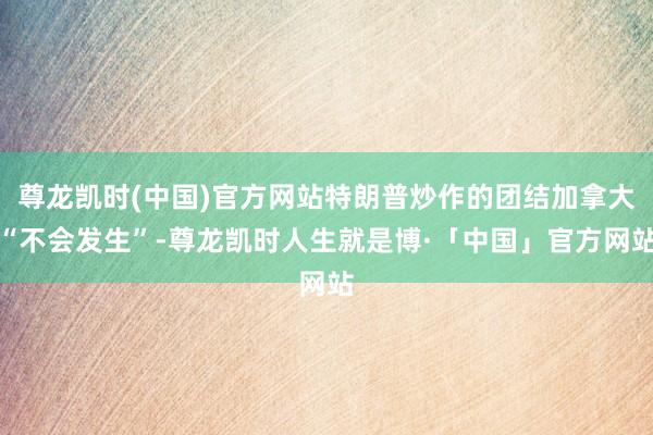 尊龙凯时(中国)官方网站特朗普炒作的团结加拿大“不会发生”-尊龙凯时人生就是博·「中国」官方网站
