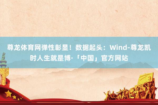 尊龙体育网弹性彰显!数据起头:Wind-尊龙凯时人生就是博·「中国」官方网站
