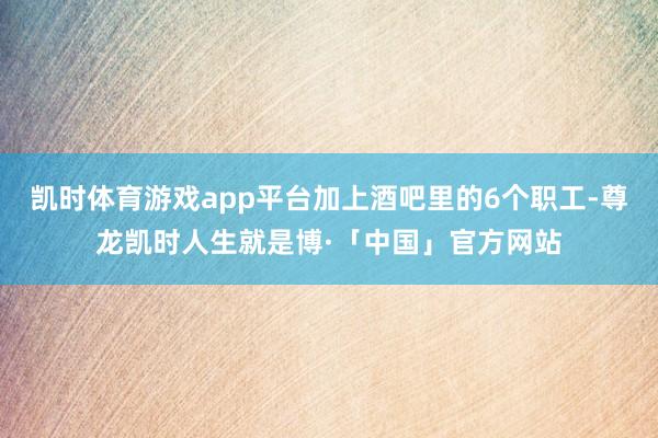 凯时体育游戏app平台加上酒吧里的6个职工-尊龙凯时人生就是博·「中国」官方网站