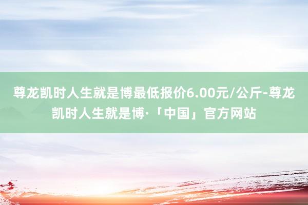 尊龙凯时人生就是博最低报价6.00元/公斤-尊龙凯时人生就是博·「中国」官方网站