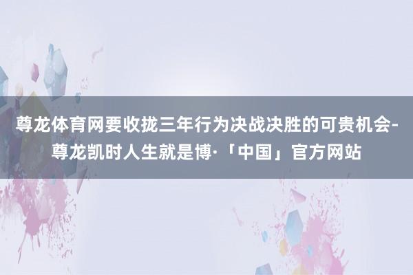 尊龙体育网要收拢三年行为决战决胜的可贵机会-尊龙凯时人生就是博·「中国」官方网站