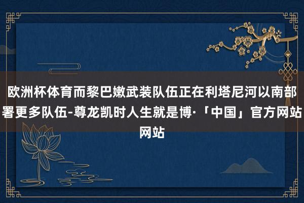 欧洲杯体育而黎巴嫩武装队伍正在利塔尼河以南部署更多队伍-尊龙凯时人生就是博·「中国」官方网站