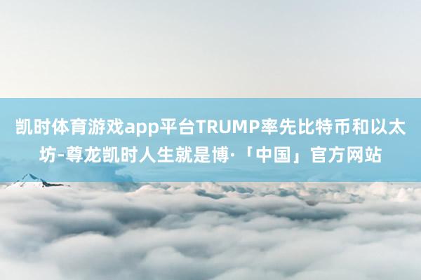 凯时体育游戏app平台TRUMP率先比特币和以太坊-尊龙凯时人生就是博·「中国」官方网站