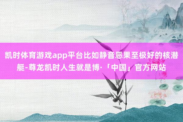 凯时体育游戏app平台比如静音恶果至极好的核潜艇-尊龙凯时人生就是博·「中国」官方网站
