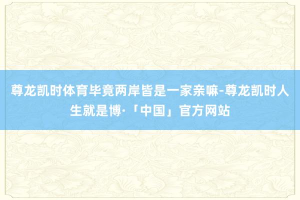 尊龙凯时体育毕竟两岸皆是一家亲嘛-尊龙凯时人生就是博·「中国」官方网站