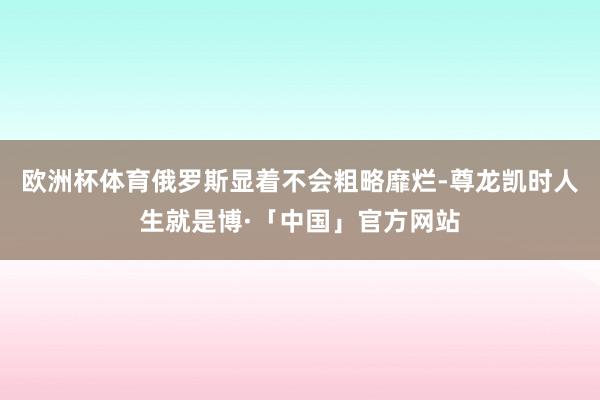 欧洲杯体育俄罗斯显着不会粗略靡烂-尊龙凯时人生就是博·「中国」官方网站