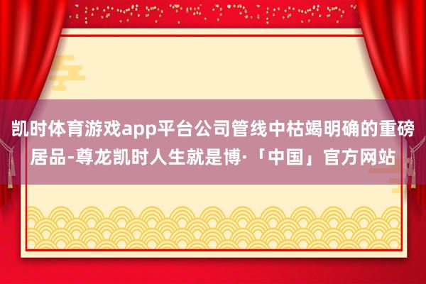 凯时体育游戏app平台公司管线中枯竭明确的重磅居品-尊龙凯时人生就是博·「中国」官方网站