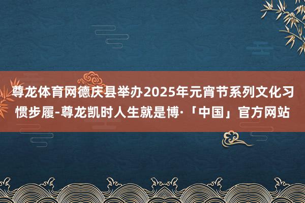 尊龙体育网德庆县举办2025年元宵节系列文化习惯步履-尊龙凯时人生就是博·「中国」官方网站