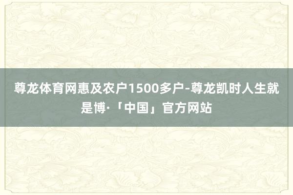 尊龙体育网惠及农户1500多户-尊龙凯时人生就是博·「中国」官方网站