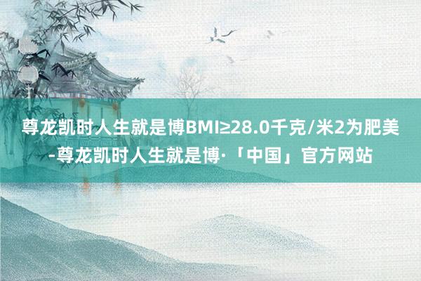 尊龙凯时人生就是博BMI≥28.0千克/米2为肥美-尊龙凯时人生就是博·「中国」官方网站