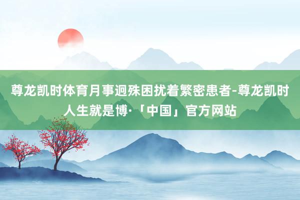 尊龙凯时体育月事迥殊困扰着繁密患者-尊龙凯时人生就是博·「中国」官方网站