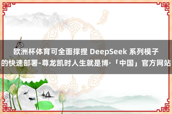 欧洲杯体育可全面撑捏 DeepSeek 系列模子的快速部署-尊龙凯时人生就是博·「中国」官方网站