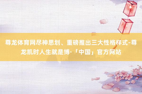 尊龙体育网尽神思划、重磅推出三大性格样式-尊龙凯时人生就是博·「中国」官方网站