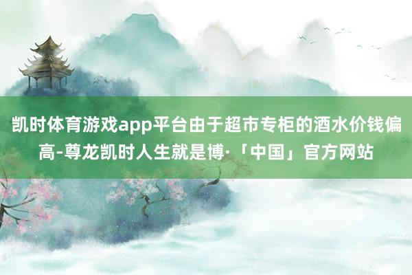 凯时体育游戏app平台由于超市专柜的酒水价钱偏高-尊龙凯时人生就是博·「中国」官方网站
