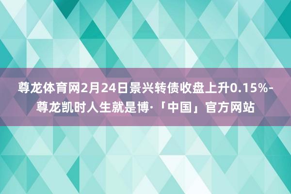 尊龙体育网2月24日景兴转债收盘上升0.15%-尊龙凯时人生就是博·「中国」官方网站
