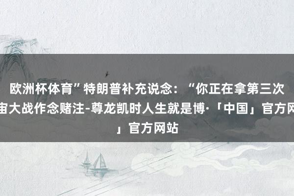 欧洲杯体育”特朗普补充说念：“你正在拿第三次宇宙大战作念赌注-尊龙凯时人生就是博·「中国」官方网站