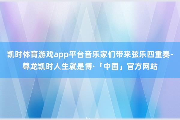 凯时体育游戏app平台音乐家们带来弦乐四重奏-尊龙凯时人生就是博·「中国」官方网站