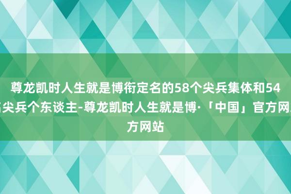 尊龙凯时人生就是博衔定名的58个尖兵集体和54名尖兵个东谈主-尊龙凯时人生就是博·「中国」官方网站