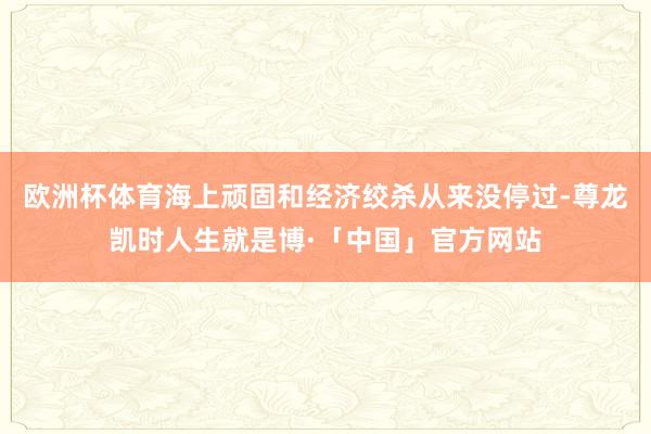 欧洲杯体育海上顽固和经济绞杀从来没停过-尊龙凯时人生就是博·「中国」官方网站