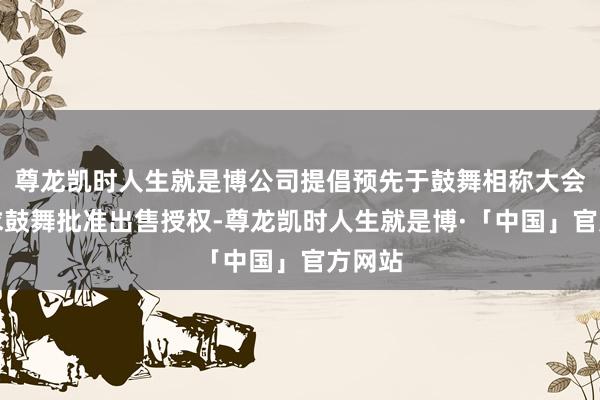 尊龙凯时人生就是博公司提倡预先于鼓舞相称大会上寻求鼓舞批准出售授权-尊龙凯时人生就是博·「中国」官方网站