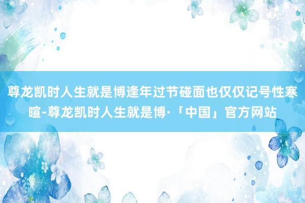 尊龙凯时人生就是博逢年过节碰面也仅仅记号性寒暄-尊龙凯时人生就是博·「中国」官方网站