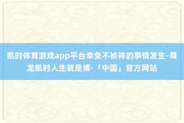 凯时体育游戏app平台幸免不祯祥的事情发生-尊龙凯时人生就是博·「中国」官方网站