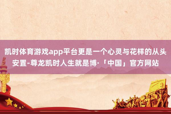 凯时体育游戏app平台更是一个心灵与花样的从头安置-尊龙凯时人生就是博·「中国」官方网站