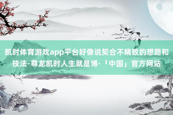 凯时体育游戏app平台好像说契合不精致的想路和技法-尊龙凯时人生就是博·「中国」官方网站
