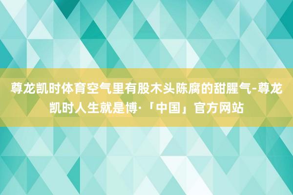 尊龙凯时体育空气里有股木头陈腐的甜腥气-尊龙凯时人生就是博·「中国」官方网站